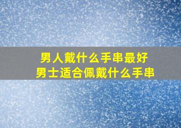 男人戴什么手串最好 男士适合佩戴什么手串